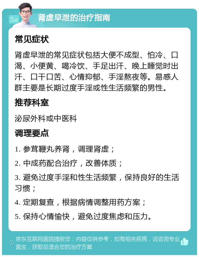 肾虚早泄的治疗指南 常见症状 肾虚早泄的常见症状包括大便不成型、怕冷、口渴、小便黄、喝冷饮、手足出汗、晚上睡觉时出汗、口干口苦、心情抑郁、手淫熬夜等。易感人群主要是长期过度手淫或性生活频繁的男性。 推荐科室 泌尿外科或中医科 调理要点 1. 参茸鞭丸养肾，调理肾虚； 2. 中成药配合治疗，改善体质； 3. 避免过度手淫和性生活频繁，保持良好的生活习惯； 4. 定期复查，根据病情调整用药方案； 5. 保持心情愉快，避免过度焦虑和压力。