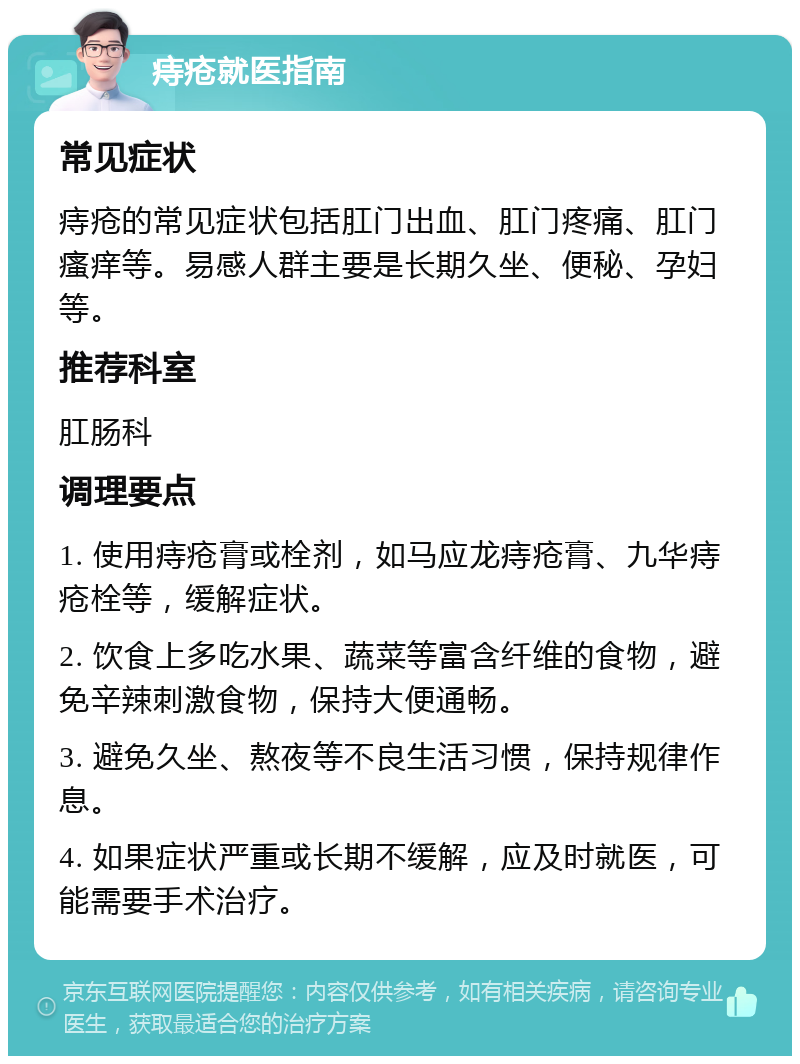 痔疮就医指南 常见症状 痔疮的常见症状包括肛门出血、肛门疼痛、肛门瘙痒等。易感人群主要是长期久坐、便秘、孕妇等。 推荐科室 肛肠科 调理要点 1. 使用痔疮膏或栓剂，如马应龙痔疮膏、九华痔疮栓等，缓解症状。 2. 饮食上多吃水果、蔬菜等富含纤维的食物，避免辛辣刺激食物，保持大便通畅。 3. 避免久坐、熬夜等不良生活习惯，保持规律作息。 4. 如果症状严重或长期不缓解，应及时就医，可能需要手术治疗。