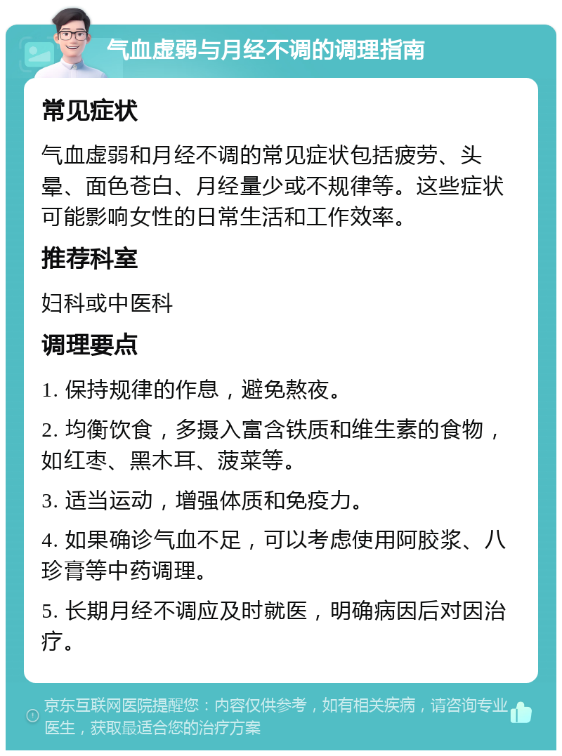 气血虚弱与月经不调的调理指南 常见症状 气血虚弱和月经不调的常见症状包括疲劳、头晕、面色苍白、月经量少或不规律等。这些症状可能影响女性的日常生活和工作效率。 推荐科室 妇科或中医科 调理要点 1. 保持规律的作息，避免熬夜。 2. 均衡饮食，多摄入富含铁质和维生素的食物，如红枣、黑木耳、菠菜等。 3. 适当运动，增强体质和免疫力。 4. 如果确诊气血不足，可以考虑使用阿胶浆、八珍膏等中药调理。 5. 长期月经不调应及时就医，明确病因后对因治疗。