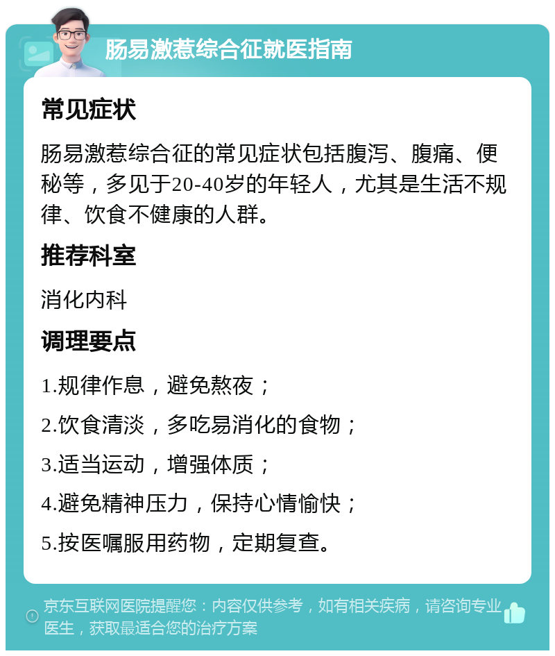 肠易激惹综合征就医指南 常见症状 肠易激惹综合征的常见症状包括腹泻、腹痛、便秘等，多见于20-40岁的年轻人，尤其是生活不规律、饮食不健康的人群。 推荐科室 消化内科 调理要点 1.规律作息，避免熬夜； 2.饮食清淡，多吃易消化的食物； 3.适当运动，增强体质； 4.避免精神压力，保持心情愉快； 5.按医嘱服用药物，定期复查。