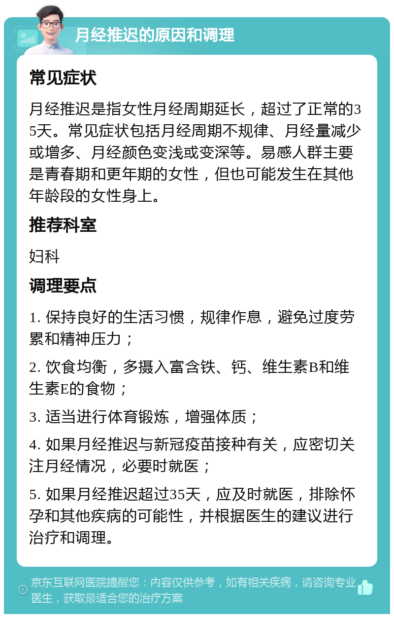 月经推迟的原因和调理 常见症状 月经推迟是指女性月经周期延长，超过了正常的35天。常见症状包括月经周期不规律、月经量减少或增多、月经颜色变浅或变深等。易感人群主要是青春期和更年期的女性，但也可能发生在其他年龄段的女性身上。 推荐科室 妇科 调理要点 1. 保持良好的生活习惯，规律作息，避免过度劳累和精神压力； 2. 饮食均衡，多摄入富含铁、钙、维生素B和维生素E的食物； 3. 适当进行体育锻炼，增强体质； 4. 如果月经推迟与新冠疫苗接种有关，应密切关注月经情况，必要时就医； 5. 如果月经推迟超过35天，应及时就医，排除怀孕和其他疾病的可能性，并根据医生的建议进行治疗和调理。