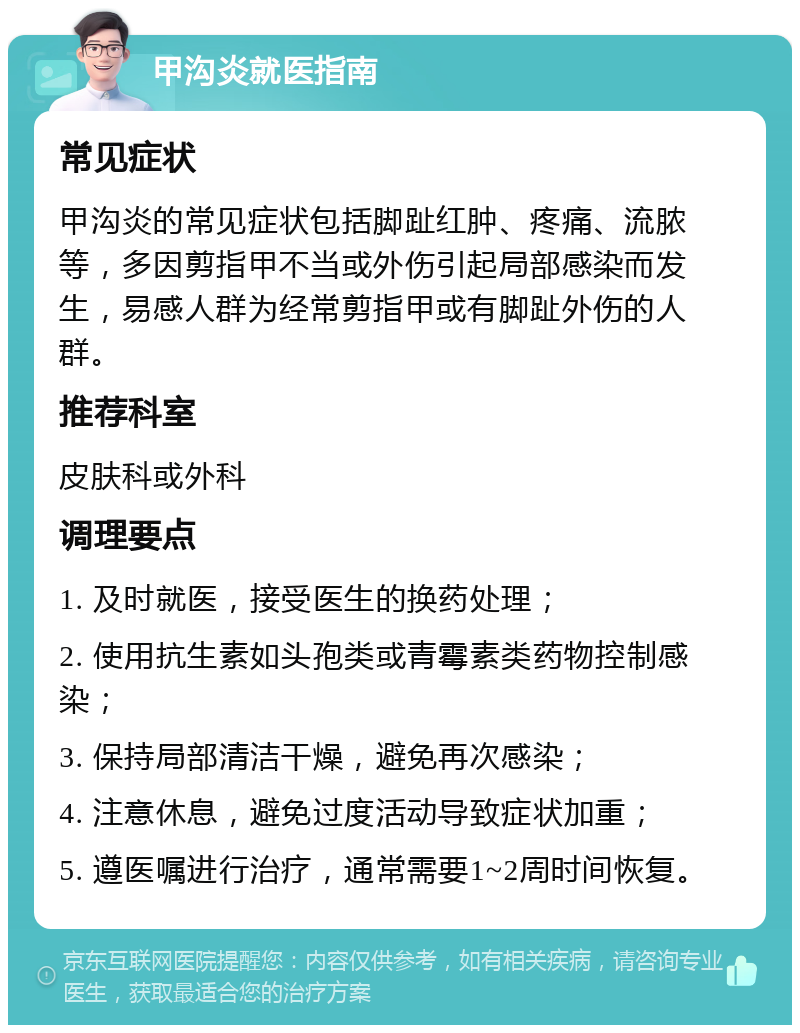 甲沟炎就医指南 常见症状 甲沟炎的常见症状包括脚趾红肿、疼痛、流脓等，多因剪指甲不当或外伤引起局部感染而发生，易感人群为经常剪指甲或有脚趾外伤的人群。 推荐科室 皮肤科或外科 调理要点 1. 及时就医，接受医生的换药处理； 2. 使用抗生素如头孢类或青霉素类药物控制感染； 3. 保持局部清洁干燥，避免再次感染； 4. 注意休息，避免过度活动导致症状加重； 5. 遵医嘱进行治疗，通常需要1~2周时间恢复。