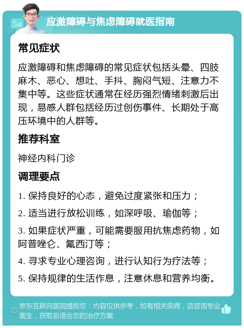 应激障碍与焦虑障碍就医指南 常见症状 应激障碍和焦虑障碍的常见症状包括头晕、四肢麻木、恶心、想吐、手抖、胸闷气短、注意力不集中等。这些症状通常在经历强烈情绪刺激后出现，易感人群包括经历过创伤事件、长期处于高压环境中的人群等。 推荐科室 神经内科门诊 调理要点 1. 保持良好的心态，避免过度紧张和压力； 2. 适当进行放松训练，如深呼吸、瑜伽等； 3. 如果症状严重，可能需要服用抗焦虑药物，如阿普唑仑、氟西汀等； 4. 寻求专业心理咨询，进行认知行为疗法等； 5. 保持规律的生活作息，注意休息和营养均衡。