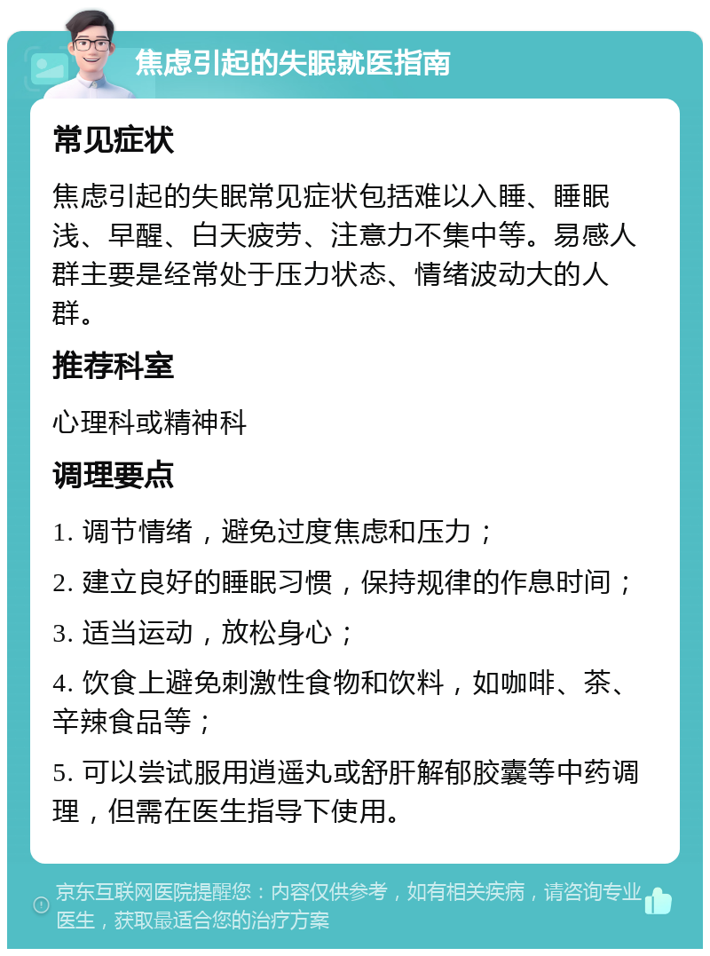 焦虑引起的失眠就医指南 常见症状 焦虑引起的失眠常见症状包括难以入睡、睡眠浅、早醒、白天疲劳、注意力不集中等。易感人群主要是经常处于压力状态、情绪波动大的人群。 推荐科室 心理科或精神科 调理要点 1. 调节情绪，避免过度焦虑和压力； 2. 建立良好的睡眠习惯，保持规律的作息时间； 3. 适当运动，放松身心； 4. 饮食上避免刺激性食物和饮料，如咖啡、茶、辛辣食品等； 5. 可以尝试服用逍遥丸或舒肝解郁胶囊等中药调理，但需在医生指导下使用。