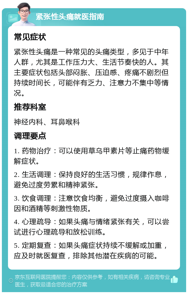 紧张性头痛就医指南 常见症状 紧张性头痛是一种常见的头痛类型，多见于中年人群，尤其是工作压力大、生活节奏快的人。其主要症状包括头部闷胀、压迫感、疼痛不剧烈但持续时间长，可能伴有乏力、注意力不集中等情况。 推荐科室 神经内科、耳鼻喉科 调理要点 1. 药物治疗：可以使用草乌甲素片等止痛药物缓解症状。 2. 生活调理：保持良好的生活习惯，规律作息，避免过度劳累和精神紧张。 3. 饮食调理：注意饮食均衡，避免过度摄入咖啡因和酒精等刺激性物质。 4. 心理疏导：如果头痛与情绪紧张有关，可以尝试进行心理疏导和放松训练。 5. 定期复查：如果头痛症状持续不缓解或加重，应及时就医复查，排除其他潜在疾病的可能。