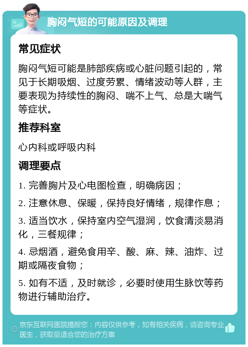 胸闷气短的可能原因及调理 常见症状 胸闷气短可能是肺部疾病或心脏问题引起的，常见于长期吸烟、过度劳累、情绪波动等人群，主要表现为持续性的胸闷、喘不上气、总是大喘气等症状。 推荐科室 心内科或呼吸内科 调理要点 1. 完善胸片及心电图检查，明确病因； 2. 注意休息、保暖，保持良好情绪，规律作息； 3. 适当饮水，保持室内空气湿润，饮食清淡易消化，三餐规律； 4. 忌烟酒，避免食用辛、酸、麻、辣、油炸、过期或隔夜食物； 5. 如有不适，及时就诊，必要时使用生脉饮等药物进行辅助治疗。