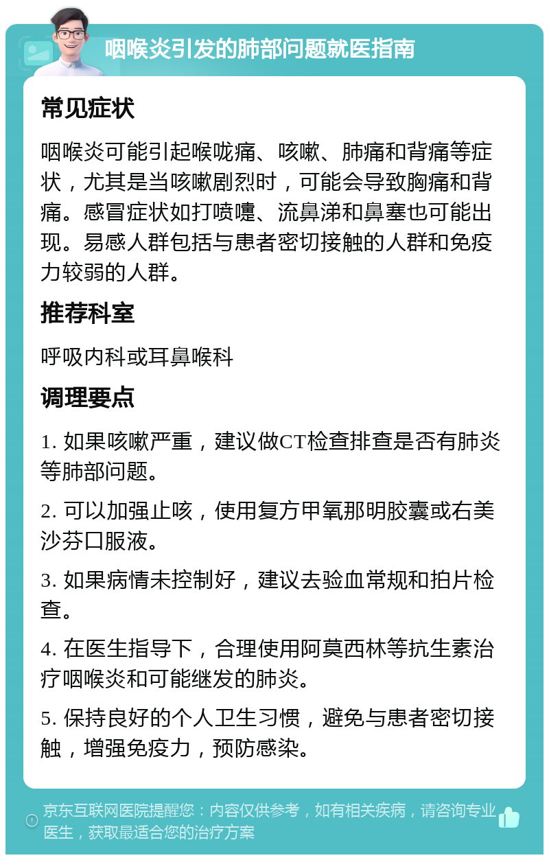 咽喉炎引发的肺部问题就医指南 常见症状 咽喉炎可能引起喉咙痛、咳嗽、肺痛和背痛等症状，尤其是当咳嗽剧烈时，可能会导致胸痛和背痛。感冒症状如打喷嚏、流鼻涕和鼻塞也可能出现。易感人群包括与患者密切接触的人群和免疫力较弱的人群。 推荐科室 呼吸内科或耳鼻喉科 调理要点 1. 如果咳嗽严重，建议做CT检查排查是否有肺炎等肺部问题。 2. 可以加强止咳，使用复方甲氧那明胶囊或右美沙芬口服液。 3. 如果病情未控制好，建议去验血常规和拍片检查。 4. 在医生指导下，合理使用阿莫西林等抗生素治疗咽喉炎和可能继发的肺炎。 5. 保持良好的个人卫生习惯，避免与患者密切接触，增强免疫力，预防感染。