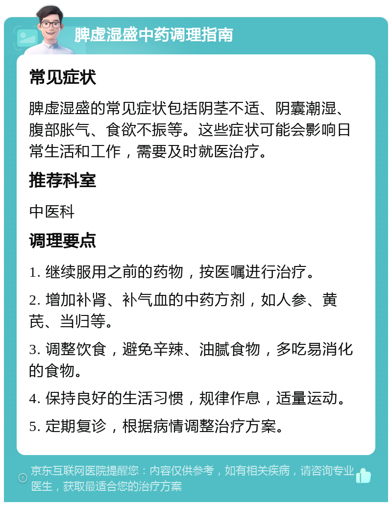 脾虚湿盛中药调理指南 常见症状 脾虚湿盛的常见症状包括阴茎不适、阴囊潮湿、腹部胀气、食欲不振等。这些症状可能会影响日常生活和工作，需要及时就医治疗。 推荐科室 中医科 调理要点 1. 继续服用之前的药物，按医嘱进行治疗。 2. 增加补肾、补气血的中药方剂，如人参、黄芪、当归等。 3. 调整饮食，避免辛辣、油腻食物，多吃易消化的食物。 4. 保持良好的生活习惯，规律作息，适量运动。 5. 定期复诊，根据病情调整治疗方案。