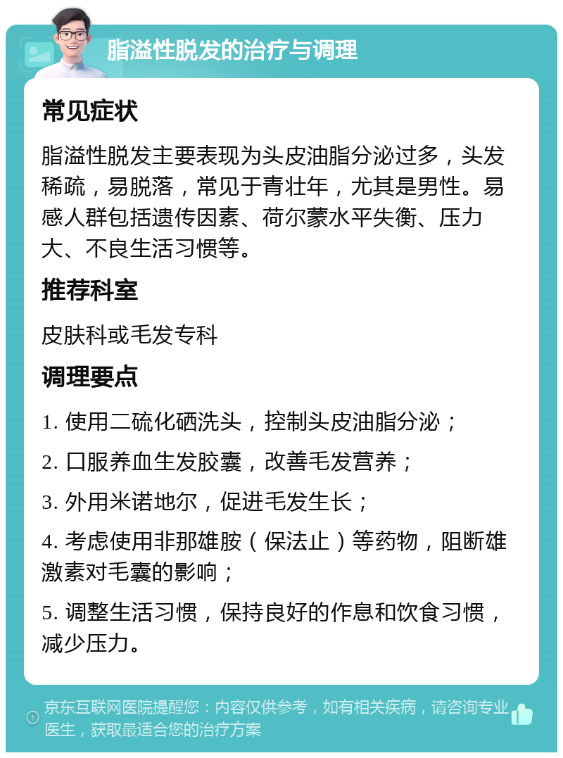 脂溢性脱发的治疗与调理 常见症状 脂溢性脱发主要表现为头皮油脂分泌过多，头发稀疏，易脱落，常见于青壮年，尤其是男性。易感人群包括遗传因素、荷尔蒙水平失衡、压力大、不良生活习惯等。 推荐科室 皮肤科或毛发专科 调理要点 1. 使用二硫化硒洗头，控制头皮油脂分泌； 2. 口服养血生发胶囊，改善毛发营养； 3. 外用米诺地尔，促进毛发生长； 4. 考虑使用非那雄胺（保法止）等药物，阻断雄激素对毛囊的影响； 5. 调整生活习惯，保持良好的作息和饮食习惯，减少压力。