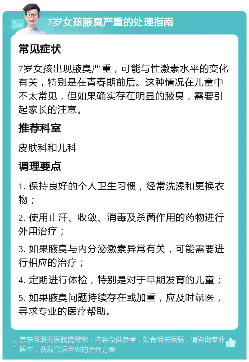 7岁女孩腋臭严重的处理指南 常见症状 7岁女孩出现腋臭严重，可能与性激素水平的变化有关，特别是在青春期前后。这种情况在儿童中不太常见，但如果确实存在明显的腋臭，需要引起家长的注意。 推荐科室 皮肤科和儿科 调理要点 1. 保持良好的个人卫生习惯，经常洗澡和更换衣物； 2. 使用止汗、收敛、消毒及杀菌作用的药物进行外用治疗； 3. 如果腋臭与内分泌激素异常有关，可能需要进行相应的治疗； 4. 定期进行体检，特别是对于早期发育的儿童； 5. 如果腋臭问题持续存在或加重，应及时就医，寻求专业的医疗帮助。