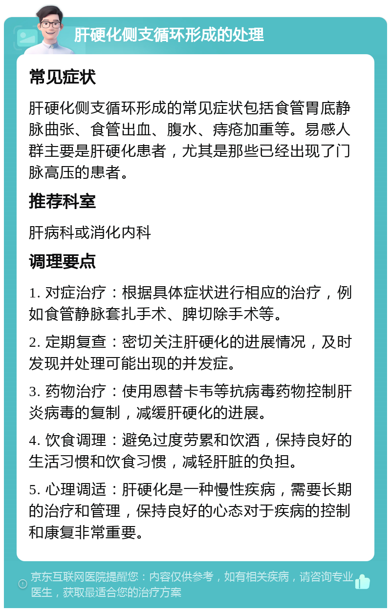 肝硬化侧支循环形成的处理 常见症状 肝硬化侧支循环形成的常见症状包括食管胃底静脉曲张、食管出血、腹水、痔疮加重等。易感人群主要是肝硬化患者，尤其是那些已经出现了门脉高压的患者。 推荐科室 肝病科或消化内科 调理要点 1. 对症治疗：根据具体症状进行相应的治疗，例如食管静脉套扎手术、脾切除手术等。 2. 定期复查：密切关注肝硬化的进展情况，及时发现并处理可能出现的并发症。 3. 药物治疗：使用恩替卡韦等抗病毒药物控制肝炎病毒的复制，减缓肝硬化的进展。 4. 饮食调理：避免过度劳累和饮酒，保持良好的生活习惯和饮食习惯，减轻肝脏的负担。 5. 心理调适：肝硬化是一种慢性疾病，需要长期的治疗和管理，保持良好的心态对于疾病的控制和康复非常重要。