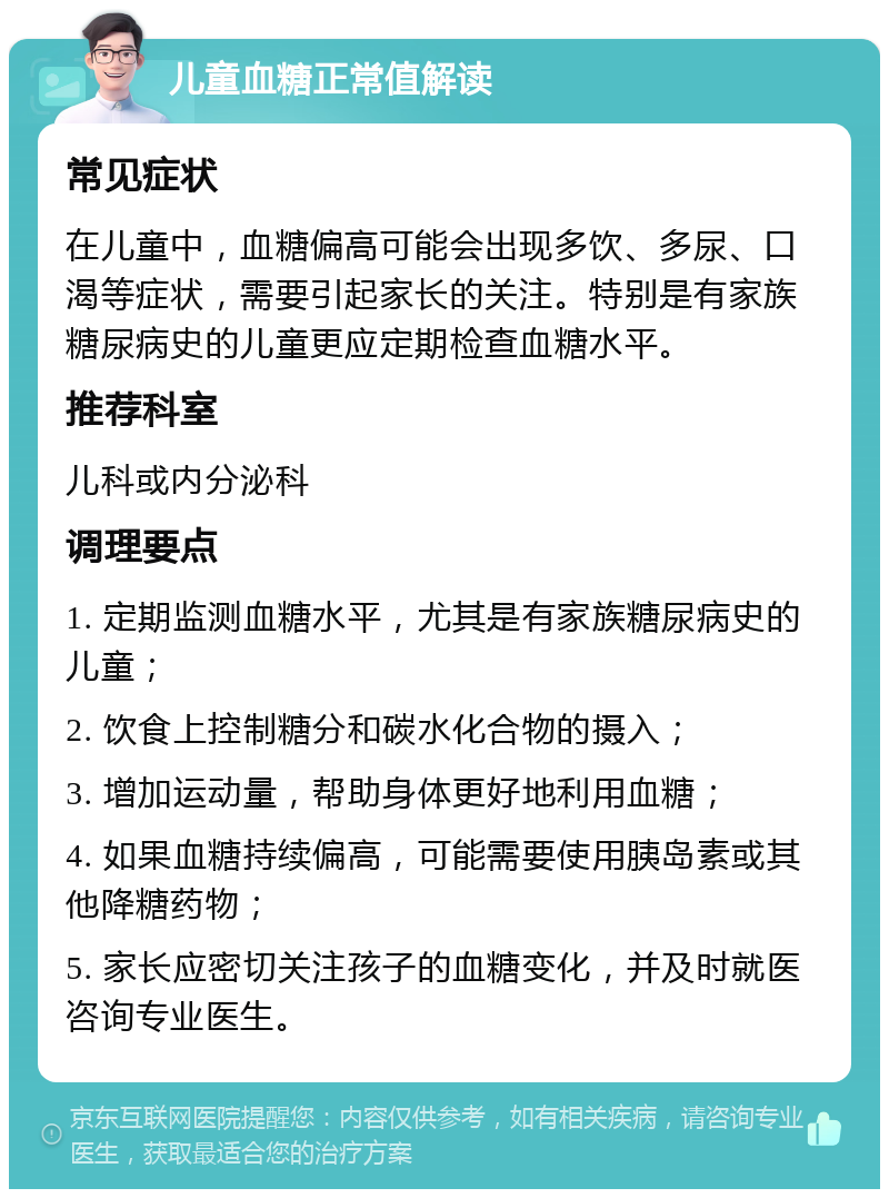 儿童血糖正常值解读 常见症状 在儿童中，血糖偏高可能会出现多饮、多尿、口渴等症状，需要引起家长的关注。特别是有家族糖尿病史的儿童更应定期检查血糖水平。 推荐科室 儿科或内分泌科 调理要点 1. 定期监测血糖水平，尤其是有家族糖尿病史的儿童； 2. 饮食上控制糖分和碳水化合物的摄入； 3. 增加运动量，帮助身体更好地利用血糖； 4. 如果血糖持续偏高，可能需要使用胰岛素或其他降糖药物； 5. 家长应密切关注孩子的血糖变化，并及时就医咨询专业医生。