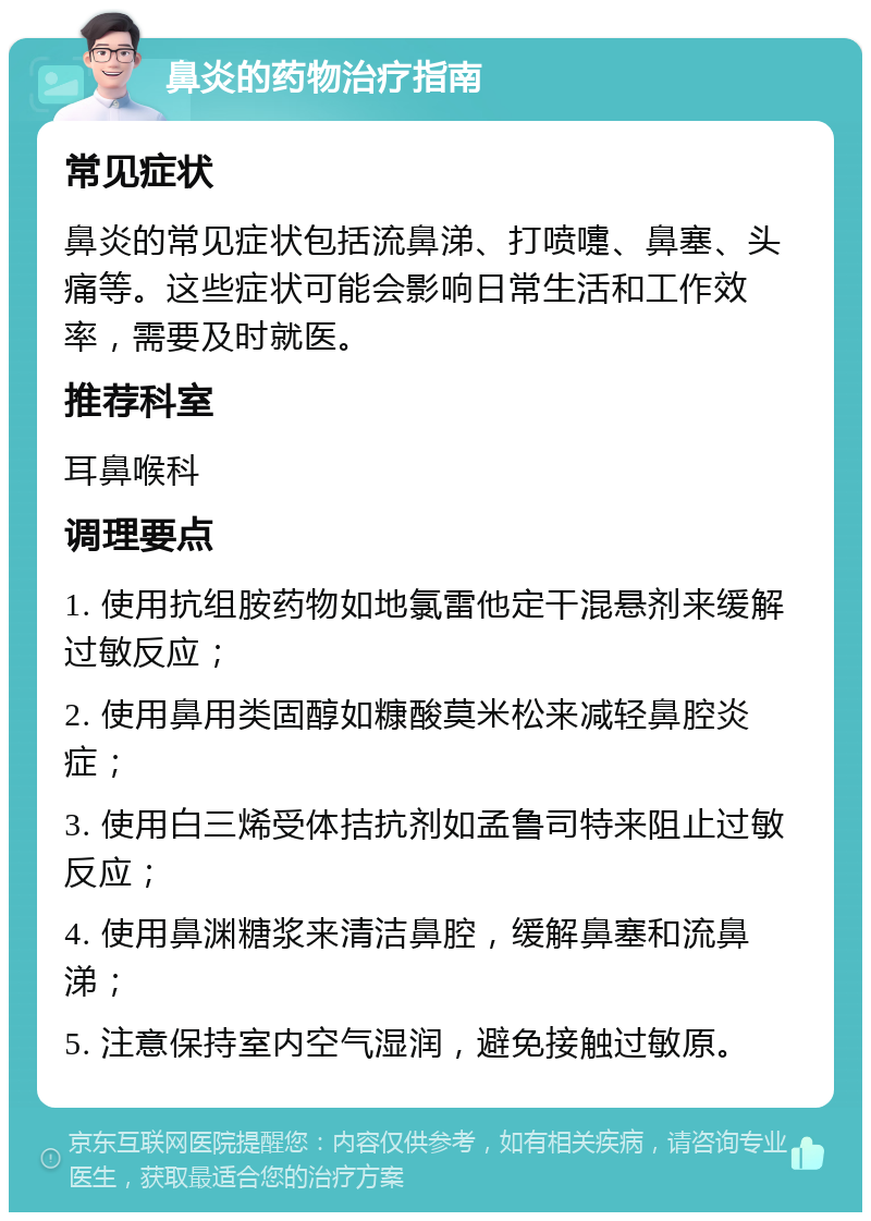 鼻炎的药物治疗指南 常见症状 鼻炎的常见症状包括流鼻涕、打喷嚏、鼻塞、头痛等。这些症状可能会影响日常生活和工作效率，需要及时就医。 推荐科室 耳鼻喉科 调理要点 1. 使用抗组胺药物如地氯雷他定干混悬剂来缓解过敏反应； 2. 使用鼻用类固醇如糠酸莫米松来减轻鼻腔炎症； 3. 使用白三烯受体拮抗剂如孟鲁司特来阻止过敏反应； 4. 使用鼻渊糖浆来清洁鼻腔，缓解鼻塞和流鼻涕； 5. 注意保持室内空气湿润，避免接触过敏原。