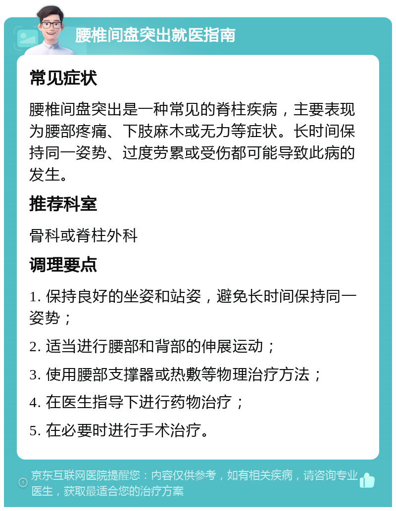 腰椎间盘突出就医指南 常见症状 腰椎间盘突出是一种常见的脊柱疾病，主要表现为腰部疼痛、下肢麻木或无力等症状。长时间保持同一姿势、过度劳累或受伤都可能导致此病的发生。 推荐科室 骨科或脊柱外科 调理要点 1. 保持良好的坐姿和站姿，避免长时间保持同一姿势； 2. 适当进行腰部和背部的伸展运动； 3. 使用腰部支撑器或热敷等物理治疗方法； 4. 在医生指导下进行药物治疗； 5. 在必要时进行手术治疗。