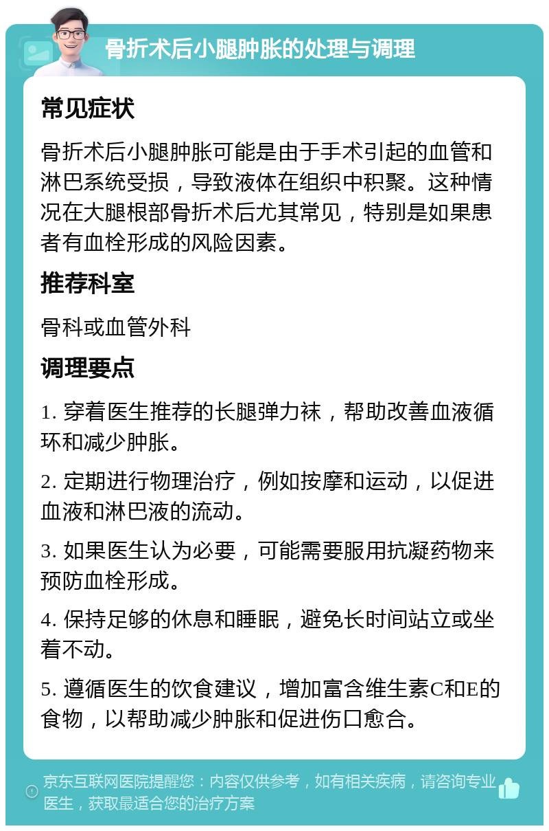 骨折术后小腿肿胀的处理与调理 常见症状 骨折术后小腿肿胀可能是由于手术引起的血管和淋巴系统受损，导致液体在组织中积聚。这种情况在大腿根部骨折术后尤其常见，特别是如果患者有血栓形成的风险因素。 推荐科室 骨科或血管外科 调理要点 1. 穿着医生推荐的长腿弹力袜，帮助改善血液循环和减少肿胀。 2. 定期进行物理治疗，例如按摩和运动，以促进血液和淋巴液的流动。 3. 如果医生认为必要，可能需要服用抗凝药物来预防血栓形成。 4. 保持足够的休息和睡眠，避免长时间站立或坐着不动。 5. 遵循医生的饮食建议，增加富含维生素C和E的食物，以帮助减少肿胀和促进伤口愈合。