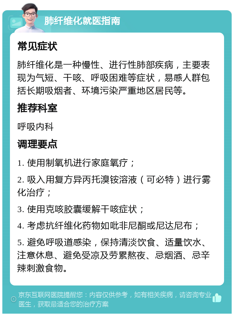 肺纤维化就医指南 常见症状 肺纤维化是一种慢性、进行性肺部疾病，主要表现为气短、干咳、呼吸困难等症状，易感人群包括长期吸烟者、环境污染严重地区居民等。 推荐科室 呼吸内科 调理要点 1. 使用制氧机进行家庭氧疗； 2. 吸入用复方异丙托溴铵溶液（可必特）进行雾化治疗； 3. 使用克咳胶囊缓解干咳症状； 4. 考虑抗纤维化药物如吡非尼酮或尼达尼布； 5. 避免呼吸道感染，保持清淡饮食、适量饮水、注意休息、避免受凉及劳累熬夜、忌烟酒、忌辛辣刺激食物。