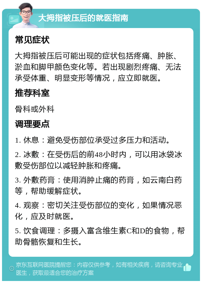 大拇指被压后的就医指南 常见症状 大拇指被压后可能出现的症状包括疼痛、肿胀、淤血和脚甲颜色变化等。若出现剧烈疼痛、无法承受体重、明显变形等情况，应立即就医。 推荐科室 骨科或外科 调理要点 1. 休息：避免受伤部位承受过多压力和活动。 2. 冰敷：在受伤后的前48小时内，可以用冰袋冰敷受伤部位以减轻肿胀和疼痛。 3. 外敷药膏：使用消肿止痛的药膏，如云南白药等，帮助缓解症状。 4. 观察：密切关注受伤部位的变化，如果情况恶化，应及时就医。 5. 饮食调理：多摄入富含维生素C和D的食物，帮助骨骼恢复和生长。