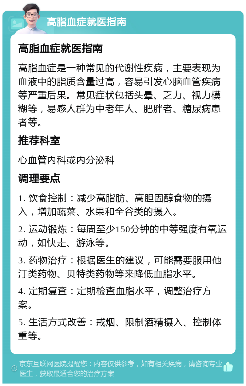 高脂血症就医指南 高脂血症就医指南 高脂血症是一种常见的代谢性疾病，主要表现为血液中的脂质含量过高，容易引发心脑血管疾病等严重后果。常见症状包括头晕、乏力、视力模糊等，易感人群为中老年人、肥胖者、糖尿病患者等。 推荐科室 心血管内科或内分泌科 调理要点 1. 饮食控制：减少高脂肪、高胆固醇食物的摄入，增加蔬菜、水果和全谷类的摄入。 2. 运动锻炼：每周至少150分钟的中等强度有氧运动，如快走、游泳等。 3. 药物治疗：根据医生的建议，可能需要服用他汀类药物、贝特类药物等来降低血脂水平。 4. 定期复查：定期检查血脂水平，调整治疗方案。 5. 生活方式改善：戒烟、限制酒精摄入、控制体重等。