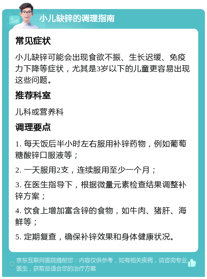 小儿缺锌的调理指南 常见症状 小儿缺锌可能会出现食欲不振、生长迟缓、免疫力下降等症状，尤其是3岁以下的儿童更容易出现这些问题。 推荐科室 儿科或营养科 调理要点 1. 每天饭后半小时左右服用补锌药物，例如葡萄糖酸锌口服液等； 2. 一天服用2支，连续服用至少一个月； 3. 在医生指导下，根据微量元素检查结果调整补锌方案； 4. 饮食上增加富含锌的食物，如牛肉、猪肝、海鲜等； 5. 定期复查，确保补锌效果和身体健康状况。