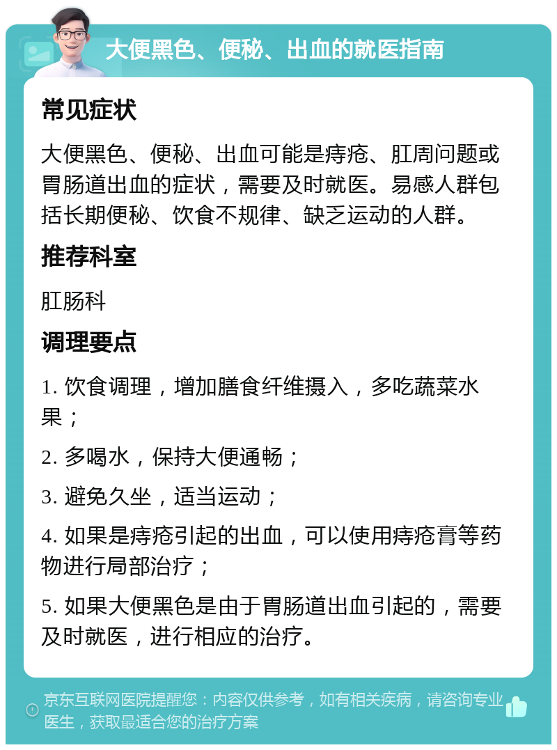 大便黑色、便秘、出血的就医指南 常见症状 大便黑色、便秘、出血可能是痔疮、肛周问题或胃肠道出血的症状，需要及时就医。易感人群包括长期便秘、饮食不规律、缺乏运动的人群。 推荐科室 肛肠科 调理要点 1. 饮食调理，增加膳食纤维摄入，多吃蔬菜水果； 2. 多喝水，保持大便通畅； 3. 避免久坐，适当运动； 4. 如果是痔疮引起的出血，可以使用痔疮膏等药物进行局部治疗； 5. 如果大便黑色是由于胃肠道出血引起的，需要及时就医，进行相应的治疗。