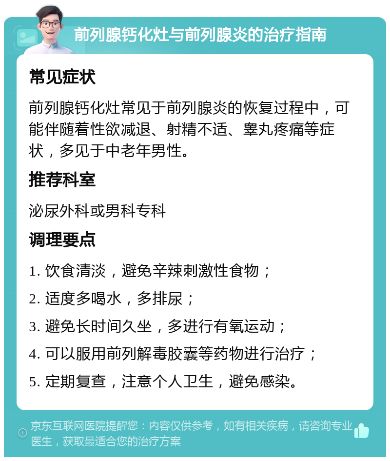 前列腺钙化灶与前列腺炎的治疗指南 常见症状 前列腺钙化灶常见于前列腺炎的恢复过程中，可能伴随着性欲减退、射精不适、睾丸疼痛等症状，多见于中老年男性。 推荐科室 泌尿外科或男科专科 调理要点 1. 饮食清淡，避免辛辣刺激性食物； 2. 适度多喝水，多排尿； 3. 避免长时间久坐，多进行有氧运动； 4. 可以服用前列解毒胶囊等药物进行治疗； 5. 定期复查，注意个人卫生，避免感染。