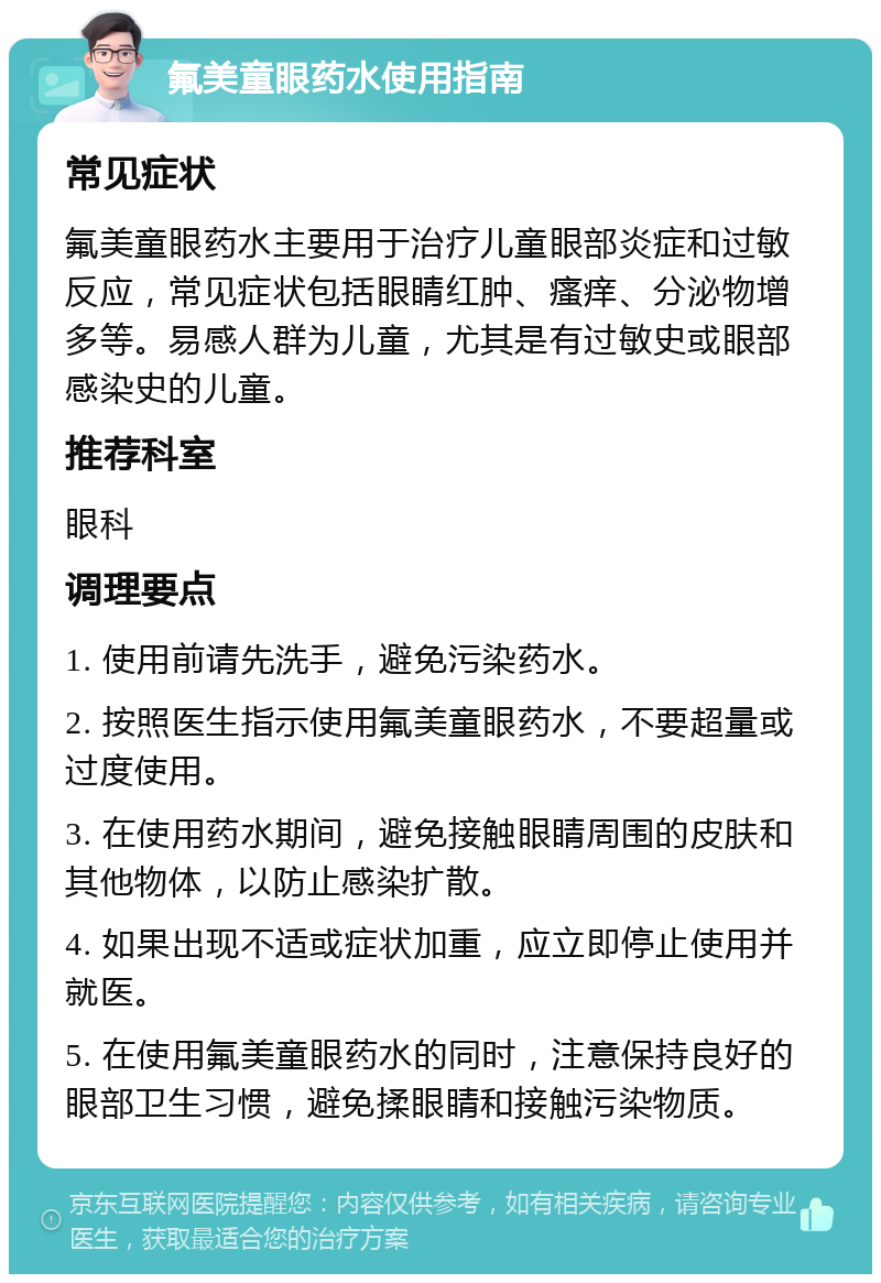 氟美童眼药水使用指南 常见症状 氟美童眼药水主要用于治疗儿童眼部炎症和过敏反应，常见症状包括眼睛红肿、瘙痒、分泌物增多等。易感人群为儿童，尤其是有过敏史或眼部感染史的儿童。 推荐科室 眼科 调理要点 1. 使用前请先洗手，避免污染药水。 2. 按照医生指示使用氟美童眼药水，不要超量或过度使用。 3. 在使用药水期间，避免接触眼睛周围的皮肤和其他物体，以防止感染扩散。 4. 如果出现不适或症状加重，应立即停止使用并就医。 5. 在使用氟美童眼药水的同时，注意保持良好的眼部卫生习惯，避免揉眼睛和接触污染物质。