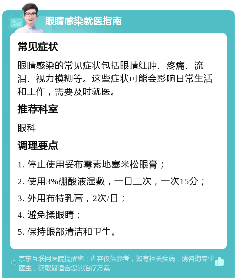 眼睛感染就医指南 常见症状 眼睛感染的常见症状包括眼睛红肿、疼痛、流泪、视力模糊等。这些症状可能会影响日常生活和工作，需要及时就医。 推荐科室 眼科 调理要点 1. 停止使用妥布霉素地塞米松眼膏； 2. 使用3%硼酸液湿敷，一日三次，一次15分； 3. 外用布特乳膏，2次/日； 4. 避免揉眼睛； 5. 保持眼部清洁和卫生。