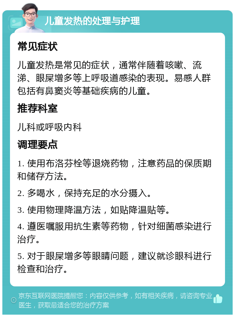 儿童发热的处理与护理 常见症状 儿童发热是常见的症状，通常伴随着咳嗽、流涕、眼屎增多等上呼吸道感染的表现。易感人群包括有鼻窦炎等基础疾病的儿童。 推荐科室 儿科或呼吸内科 调理要点 1. 使用布洛芬栓等退烧药物，注意药品的保质期和储存方法。 2. 多喝水，保持充足的水分摄入。 3. 使用物理降温方法，如贴降温贴等。 4. 遵医嘱服用抗生素等药物，针对细菌感染进行治疗。 5. 对于眼屎增多等眼睛问题，建议就诊眼科进行检查和治疗。