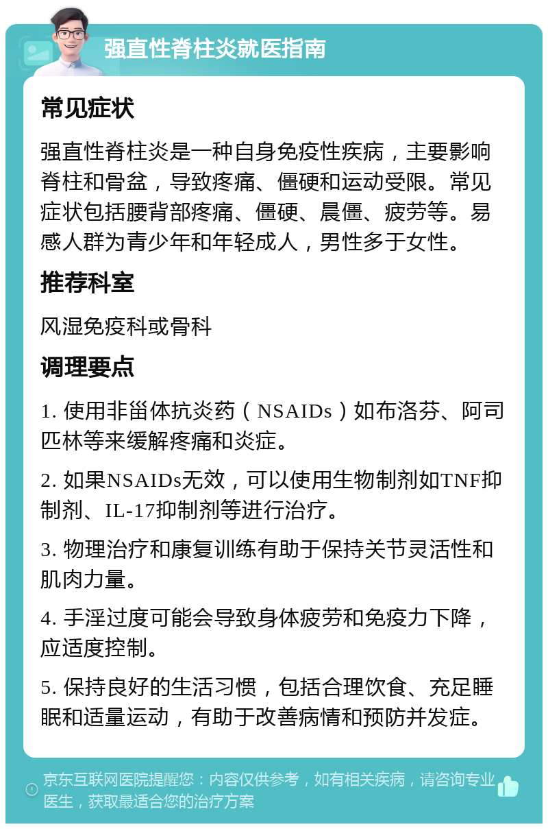 强直性脊柱炎就医指南 常见症状 强直性脊柱炎是一种自身免疫性疾病，主要影响脊柱和骨盆，导致疼痛、僵硬和运动受限。常见症状包括腰背部疼痛、僵硬、晨僵、疲劳等。易感人群为青少年和年轻成人，男性多于女性。 推荐科室 风湿免疫科或骨科 调理要点 1. 使用非甾体抗炎药（NSAIDs）如布洛芬、阿司匹林等来缓解疼痛和炎症。 2. 如果NSAIDs无效，可以使用生物制剂如TNF抑制剂、IL-17抑制剂等进行治疗。 3. 物理治疗和康复训练有助于保持关节灵活性和肌肉力量。 4. 手淫过度可能会导致身体疲劳和免疫力下降，应适度控制。 5. 保持良好的生活习惯，包括合理饮食、充足睡眠和适量运动，有助于改善病情和预防并发症。