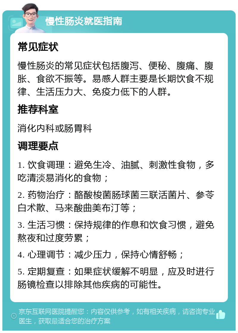 慢性肠炎就医指南 常见症状 慢性肠炎的常见症状包括腹泻、便秘、腹痛、腹胀、食欲不振等。易感人群主要是长期饮食不规律、生活压力大、免疫力低下的人群。 推荐科室 消化内科或肠胃科 调理要点 1. 饮食调理：避免生冷、油腻、刺激性食物，多吃清淡易消化的食物； 2. 药物治疗：酪酸梭菌肠球菌三联活菌片、参苓白术散、马来酸曲美布汀等； 3. 生活习惯：保持规律的作息和饮食习惯，避免熬夜和过度劳累； 4. 心理调节：减少压力，保持心情舒畅； 5. 定期复查：如果症状缓解不明显，应及时进行肠镜检查以排除其他疾病的可能性。