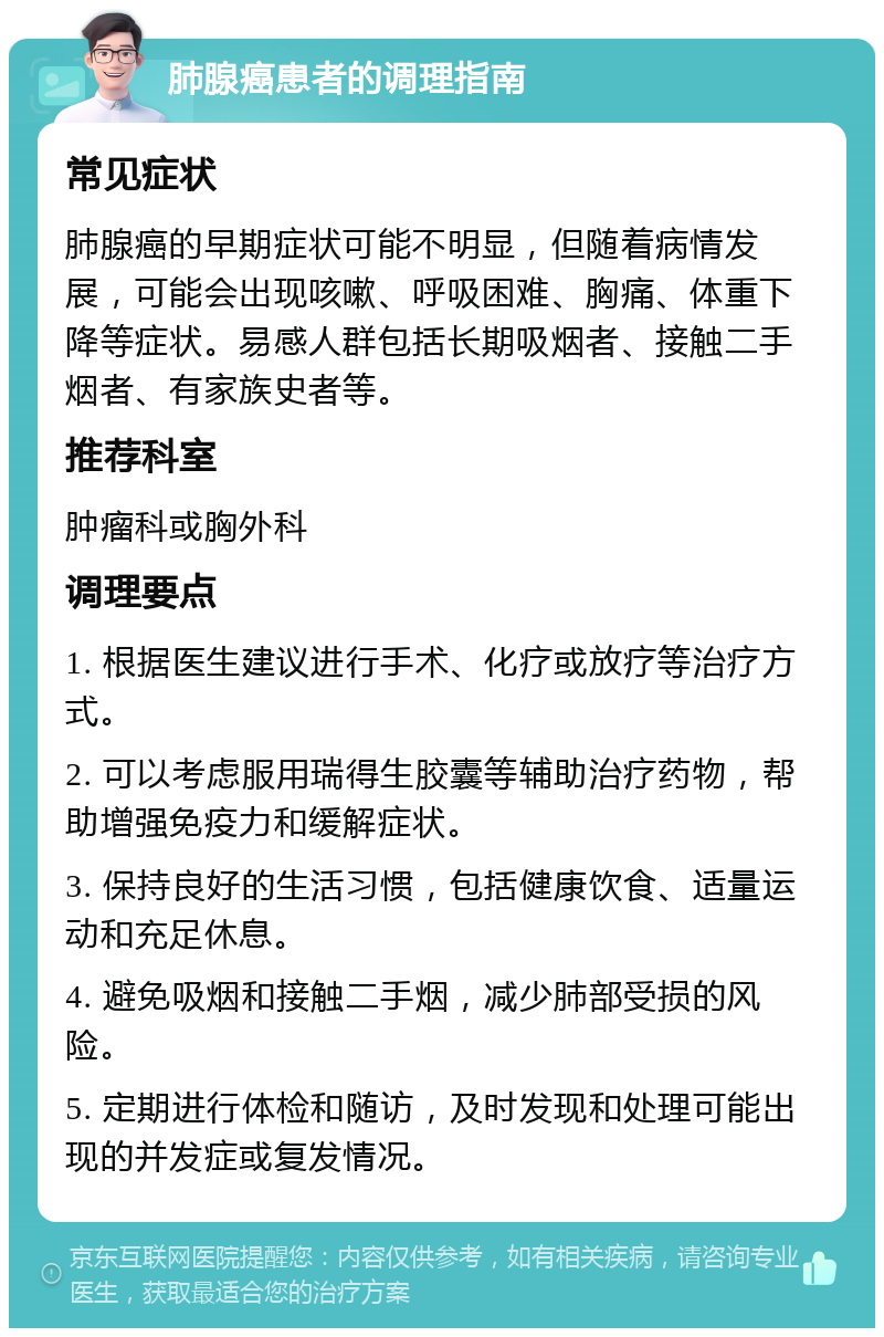 肺腺癌患者的调理指南 常见症状 肺腺癌的早期症状可能不明显，但随着病情发展，可能会出现咳嗽、呼吸困难、胸痛、体重下降等症状。易感人群包括长期吸烟者、接触二手烟者、有家族史者等。 推荐科室 肿瘤科或胸外科 调理要点 1. 根据医生建议进行手术、化疗或放疗等治疗方式。 2. 可以考虑服用瑞得生胶囊等辅助治疗药物，帮助增强免疫力和缓解症状。 3. 保持良好的生活习惯，包括健康饮食、适量运动和充足休息。 4. 避免吸烟和接触二手烟，减少肺部受损的风险。 5. 定期进行体检和随访，及时发现和处理可能出现的并发症或复发情况。