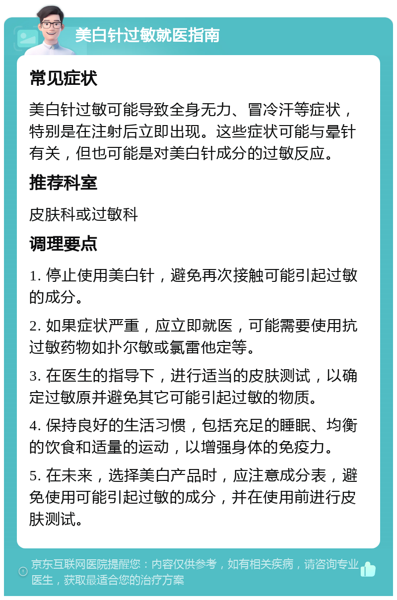 美白针过敏就医指南 常见症状 美白针过敏可能导致全身无力、冒冷汗等症状，特别是在注射后立即出现。这些症状可能与晕针有关，但也可能是对美白针成分的过敏反应。 推荐科室 皮肤科或过敏科 调理要点 1. 停止使用美白针，避免再次接触可能引起过敏的成分。 2. 如果症状严重，应立即就医，可能需要使用抗过敏药物如扑尔敏或氯雷他定等。 3. 在医生的指导下，进行适当的皮肤测试，以确定过敏原并避免其它可能引起过敏的物质。 4. 保持良好的生活习惯，包括充足的睡眠、均衡的饮食和适量的运动，以增强身体的免疫力。 5. 在未来，选择美白产品时，应注意成分表，避免使用可能引起过敏的成分，并在使用前进行皮肤测试。