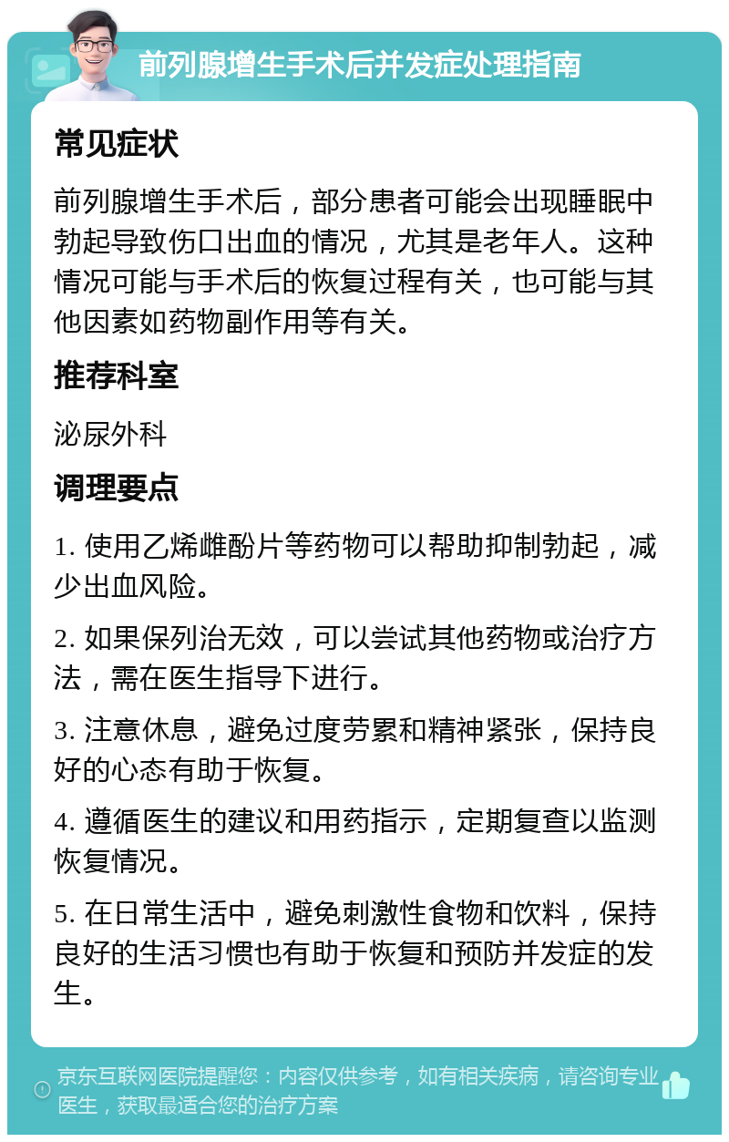 前列腺增生手术后并发症处理指南 常见症状 前列腺增生手术后，部分患者可能会出现睡眠中勃起导致伤口出血的情况，尤其是老年人。这种情况可能与手术后的恢复过程有关，也可能与其他因素如药物副作用等有关。 推荐科室 泌尿外科 调理要点 1. 使用乙烯雌酚片等药物可以帮助抑制勃起，减少出血风险。 2. 如果保列治无效，可以尝试其他药物或治疗方法，需在医生指导下进行。 3. 注意休息，避免过度劳累和精神紧张，保持良好的心态有助于恢复。 4. 遵循医生的建议和用药指示，定期复查以监测恢复情况。 5. 在日常生活中，避免刺激性食物和饮料，保持良好的生活习惯也有助于恢复和预防并发症的发生。