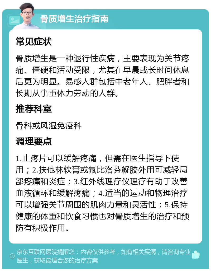 骨质增生治疗指南 常见症状 骨质增生是一种退行性疾病，主要表现为关节疼痛、僵硬和活动受限，尤其在早晨或长时间休息后更为明显。易感人群包括中老年人、肥胖者和长期从事重体力劳动的人群。 推荐科室 骨科或风湿免疫科 调理要点 1.止疼片可以缓解疼痛，但需在医生指导下使用；2.扶他林软膏或氟比洛芬凝胶外用可减轻局部疼痛和炎症；3.红外线理疗仪理疗有助于改善血液循环和缓解疼痛；4.适当的运动和物理治疗可以增强关节周围的肌肉力量和灵活性；5.保持健康的体重和饮食习惯也对骨质增生的治疗和预防有积极作用。