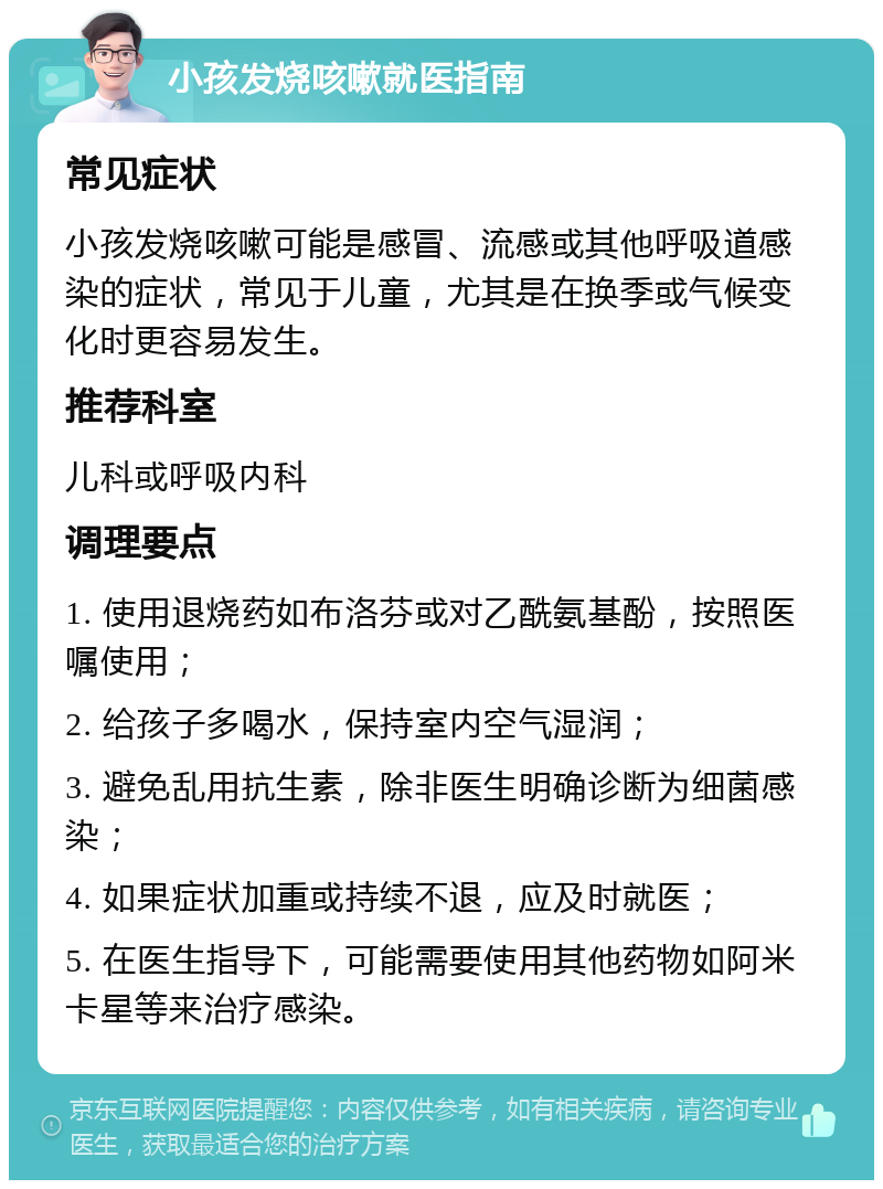 小孩发烧咳嗽就医指南 常见症状 小孩发烧咳嗽可能是感冒、流感或其他呼吸道感染的症状，常见于儿童，尤其是在换季或气候变化时更容易发生。 推荐科室 儿科或呼吸内科 调理要点 1. 使用退烧药如布洛芬或对乙酰氨基酚，按照医嘱使用； 2. 给孩子多喝水，保持室内空气湿润； 3. 避免乱用抗生素，除非医生明确诊断为细菌感染； 4. 如果症状加重或持续不退，应及时就医； 5. 在医生指导下，可能需要使用其他药物如阿米卡星等来治疗感染。