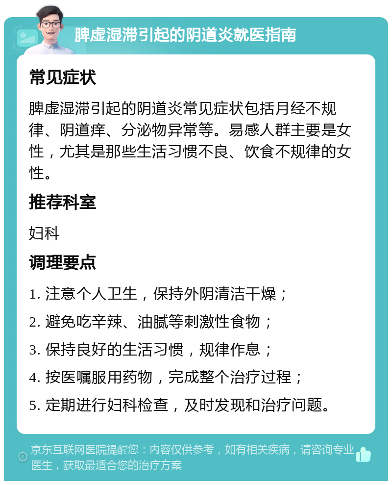 脾虚湿滞引起的阴道炎就医指南 常见症状 脾虚湿滞引起的阴道炎常见症状包括月经不规律、阴道痒、分泌物异常等。易感人群主要是女性，尤其是那些生活习惯不良、饮食不规律的女性。 推荐科室 妇科 调理要点 1. 注意个人卫生，保持外阴清洁干燥； 2. 避免吃辛辣、油腻等刺激性食物； 3. 保持良好的生活习惯，规律作息； 4. 按医嘱服用药物，完成整个治疗过程； 5. 定期进行妇科检查，及时发现和治疗问题。