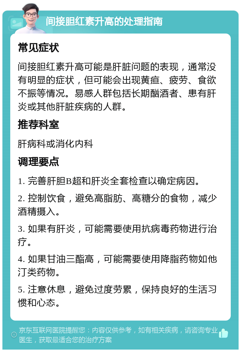 间接胆红素升高的处理指南 常见症状 间接胆红素升高可能是肝脏问题的表现，通常没有明显的症状，但可能会出现黄疸、疲劳、食欲不振等情况。易感人群包括长期酗酒者、患有肝炎或其他肝脏疾病的人群。 推荐科室 肝病科或消化内科 调理要点 1. 完善肝胆B超和肝炎全套检查以确定病因。 2. 控制饮食，避免高脂肪、高糖分的食物，减少酒精摄入。 3. 如果有肝炎，可能需要使用抗病毒药物进行治疗。 4. 如果甘油三酯高，可能需要使用降脂药物如他汀类药物。 5. 注意休息，避免过度劳累，保持良好的生活习惯和心态。