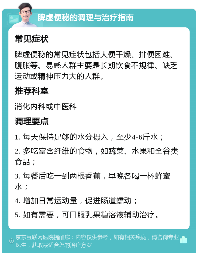 脾虚便秘的调理与治疗指南 常见症状 脾虚便秘的常见症状包括大便干燥、排便困难、腹胀等。易感人群主要是长期饮食不规律、缺乏运动或精神压力大的人群。 推荐科室 消化内科或中医科 调理要点 1. 每天保持足够的水分摄入，至少4-6斤水； 2. 多吃富含纤维的食物，如蔬菜、水果和全谷类食品； 3. 每餐后吃一到两根香蕉，早晚各喝一杯蜂蜜水； 4. 增加日常运动量，促进肠道蠕动； 5. 如有需要，可口服乳果糖溶液辅助治疗。