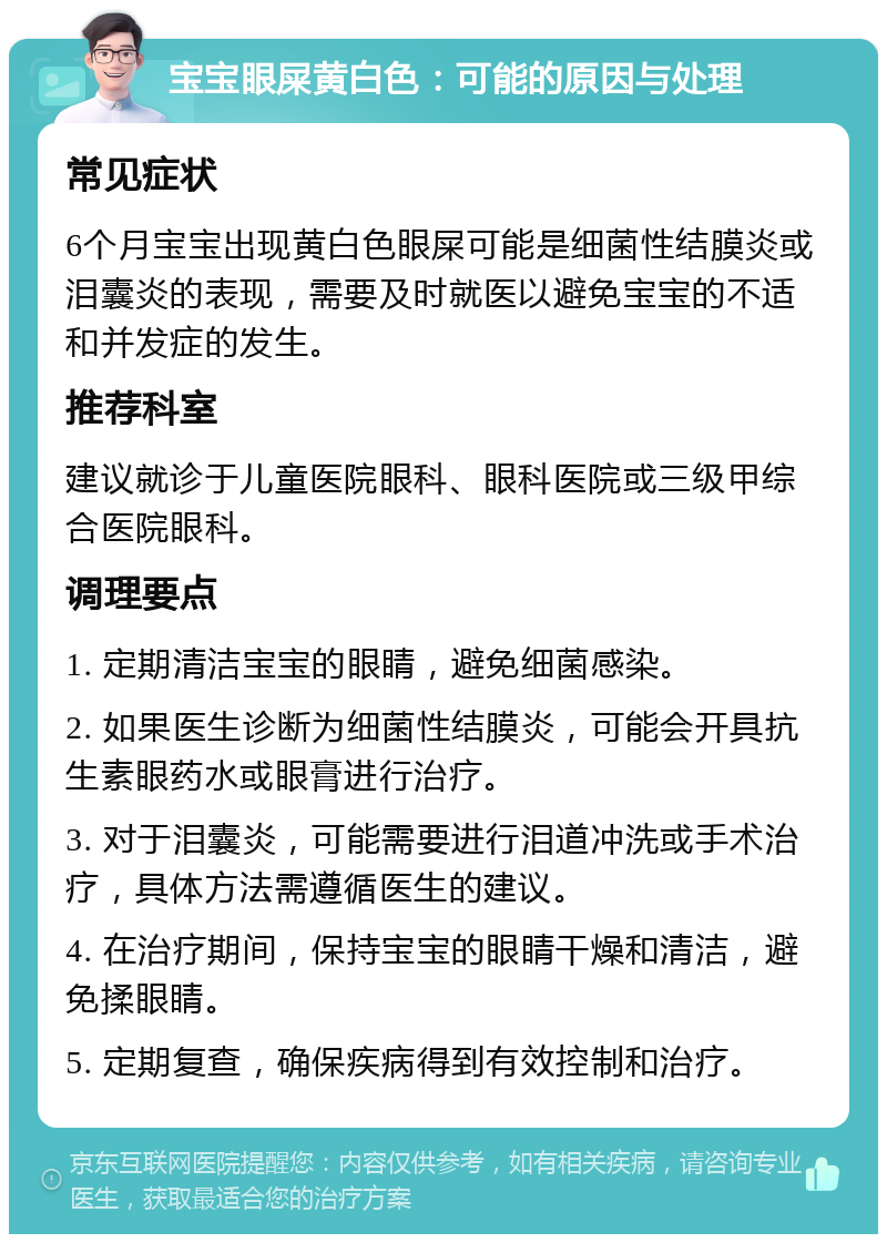 宝宝眼屎黄白色：可能的原因与处理 常见症状 6个月宝宝出现黄白色眼屎可能是细菌性结膜炎或泪囊炎的表现，需要及时就医以避免宝宝的不适和并发症的发生。 推荐科室 建议就诊于儿童医院眼科、眼科医院或三级甲综合医院眼科。 调理要点 1. 定期清洁宝宝的眼睛，避免细菌感染。 2. 如果医生诊断为细菌性结膜炎，可能会开具抗生素眼药水或眼膏进行治疗。 3. 对于泪囊炎，可能需要进行泪道冲洗或手术治疗，具体方法需遵循医生的建议。 4. 在治疗期间，保持宝宝的眼睛干燥和清洁，避免揉眼睛。 5. 定期复查，确保疾病得到有效控制和治疗。