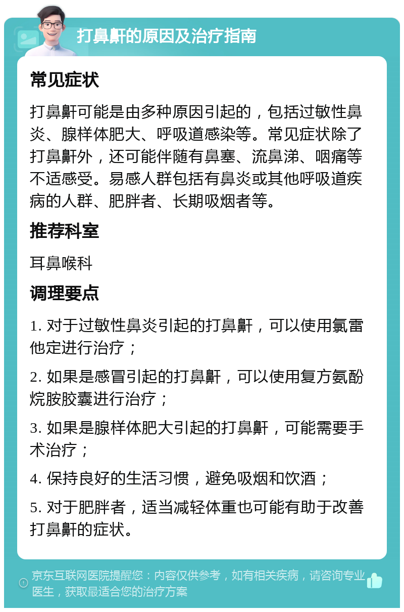 打鼻鼾的原因及治疗指南 常见症状 打鼻鼾可能是由多种原因引起的，包括过敏性鼻炎、腺样体肥大、呼吸道感染等。常见症状除了打鼻鼾外，还可能伴随有鼻塞、流鼻涕、咽痛等不适感受。易感人群包括有鼻炎或其他呼吸道疾病的人群、肥胖者、长期吸烟者等。 推荐科室 耳鼻喉科 调理要点 1. 对于过敏性鼻炎引起的打鼻鼾，可以使用氯雷他定进行治疗； 2. 如果是感冒引起的打鼻鼾，可以使用复方氨酚烷胺胶囊进行治疗； 3. 如果是腺样体肥大引起的打鼻鼾，可能需要手术治疗； 4. 保持良好的生活习惯，避免吸烟和饮酒； 5. 对于肥胖者，适当减轻体重也可能有助于改善打鼻鼾的症状。