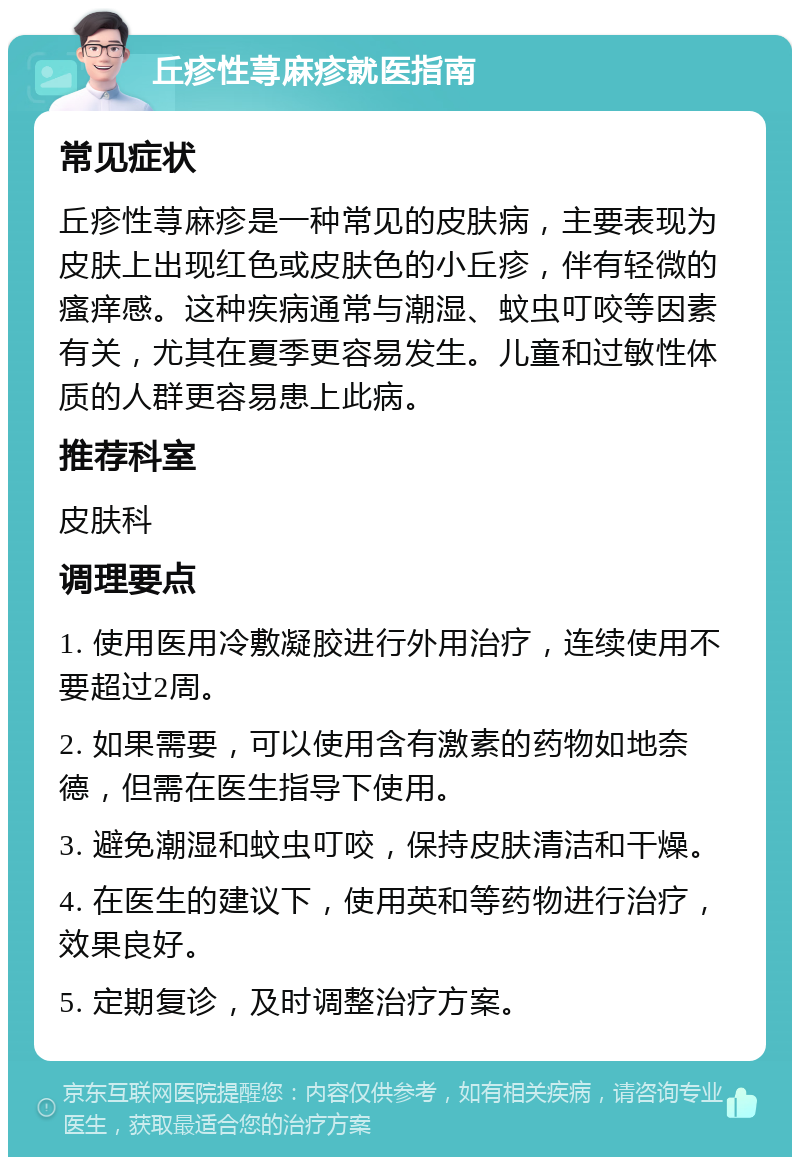 丘疹性荨麻疹就医指南 常见症状 丘疹性荨麻疹是一种常见的皮肤病，主要表现为皮肤上出现红色或皮肤色的小丘疹，伴有轻微的瘙痒感。这种疾病通常与潮湿、蚊虫叮咬等因素有关，尤其在夏季更容易发生。儿童和过敏性体质的人群更容易患上此病。 推荐科室 皮肤科 调理要点 1. 使用医用冷敷凝胶进行外用治疗，连续使用不要超过2周。 2. 如果需要，可以使用含有激素的药物如地奈德，但需在医生指导下使用。 3. 避免潮湿和蚊虫叮咬，保持皮肤清洁和干燥。 4. 在医生的建议下，使用英和等药物进行治疗，效果良好。 5. 定期复诊，及时调整治疗方案。