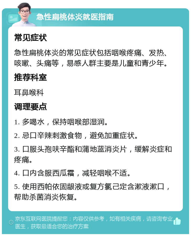 急性扁桃体炎就医指南 常见症状 急性扁桃体炎的常见症状包括咽喉疼痛、发热、咳嗽、头痛等，易感人群主要是儿童和青少年。 推荐科室 耳鼻喉科 调理要点 1. 多喝水，保持咽喉部湿润。 2. 忌口辛辣刺激食物，避免加重症状。 3. 口服头孢呋辛酯和蒲地蓝消炎片，缓解炎症和疼痛。 4. 口内含服西瓜霜，减轻咽喉不适。 5. 使用西帕依固龈液或复方氯己定含漱液漱口，帮助杀菌消炎恢复。