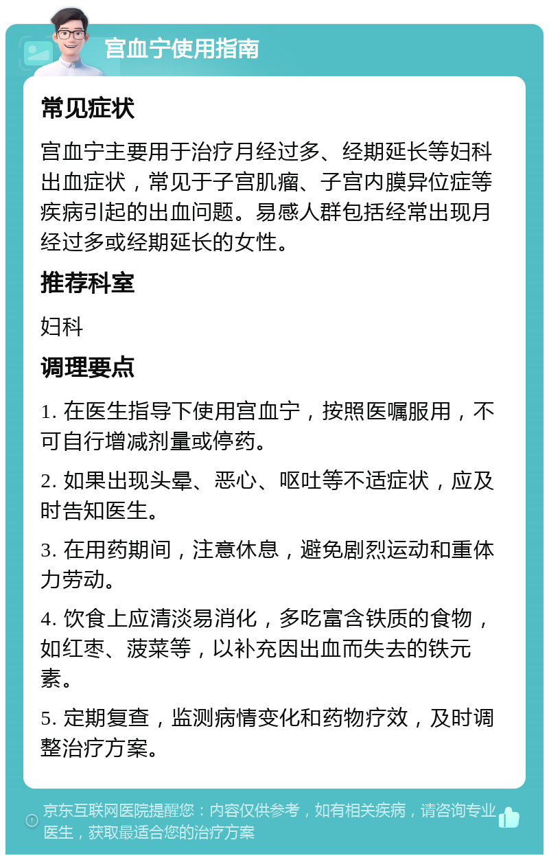 宫血宁使用指南 常见症状 宫血宁主要用于治疗月经过多、经期延长等妇科出血症状，常见于子宫肌瘤、子宫内膜异位症等疾病引起的出血问题。易感人群包括经常出现月经过多或经期延长的女性。 推荐科室 妇科 调理要点 1. 在医生指导下使用宫血宁，按照医嘱服用，不可自行增减剂量或停药。 2. 如果出现头晕、恶心、呕吐等不适症状，应及时告知医生。 3. 在用药期间，注意休息，避免剧烈运动和重体力劳动。 4. 饮食上应清淡易消化，多吃富含铁质的食物，如红枣、菠菜等，以补充因出血而失去的铁元素。 5. 定期复查，监测病情变化和药物疗效，及时调整治疗方案。