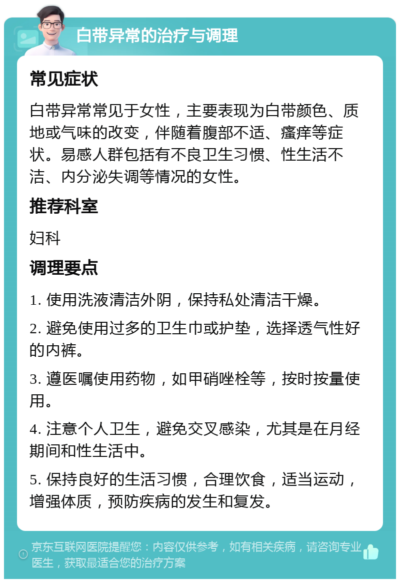 白带异常的治疗与调理 常见症状 白带异常常见于女性，主要表现为白带颜色、质地或气味的改变，伴随着腹部不适、瘙痒等症状。易感人群包括有不良卫生习惯、性生活不洁、内分泌失调等情况的女性。 推荐科室 妇科 调理要点 1. 使用洗液清洁外阴，保持私处清洁干燥。 2. 避免使用过多的卫生巾或护垫，选择透气性好的内裤。 3. 遵医嘱使用药物，如甲硝唑栓等，按时按量使用。 4. 注意个人卫生，避免交叉感染，尤其是在月经期间和性生活中。 5. 保持良好的生活习惯，合理饮食，适当运动，增强体质，预防疾病的发生和复发。