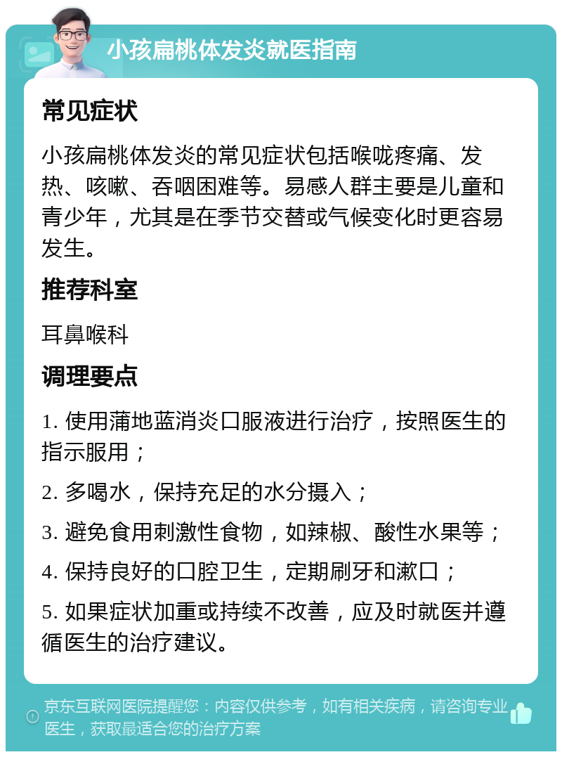 小孩扁桃体发炎就医指南 常见症状 小孩扁桃体发炎的常见症状包括喉咙疼痛、发热、咳嗽、吞咽困难等。易感人群主要是儿童和青少年，尤其是在季节交替或气候变化时更容易发生。 推荐科室 耳鼻喉科 调理要点 1. 使用蒲地蓝消炎口服液进行治疗，按照医生的指示服用； 2. 多喝水，保持充足的水分摄入； 3. 避免食用刺激性食物，如辣椒、酸性水果等； 4. 保持良好的口腔卫生，定期刷牙和漱口； 5. 如果症状加重或持续不改善，应及时就医并遵循医生的治疗建议。