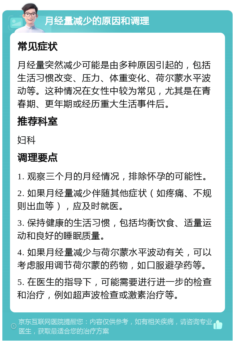 月经量减少的原因和调理 常见症状 月经量突然减少可能是由多种原因引起的，包括生活习惯改变、压力、体重变化、荷尔蒙水平波动等。这种情况在女性中较为常见，尤其是在青春期、更年期或经历重大生活事件后。 推荐科室 妇科 调理要点 1. 观察三个月的月经情况，排除怀孕的可能性。 2. 如果月经量减少伴随其他症状（如疼痛、不规则出血等），应及时就医。 3. 保持健康的生活习惯，包括均衡饮食、适量运动和良好的睡眠质量。 4. 如果月经量减少与荷尔蒙水平波动有关，可以考虑服用调节荷尔蒙的药物，如口服避孕药等。 5. 在医生的指导下，可能需要进行进一步的检查和治疗，例如超声波检查或激素治疗等。