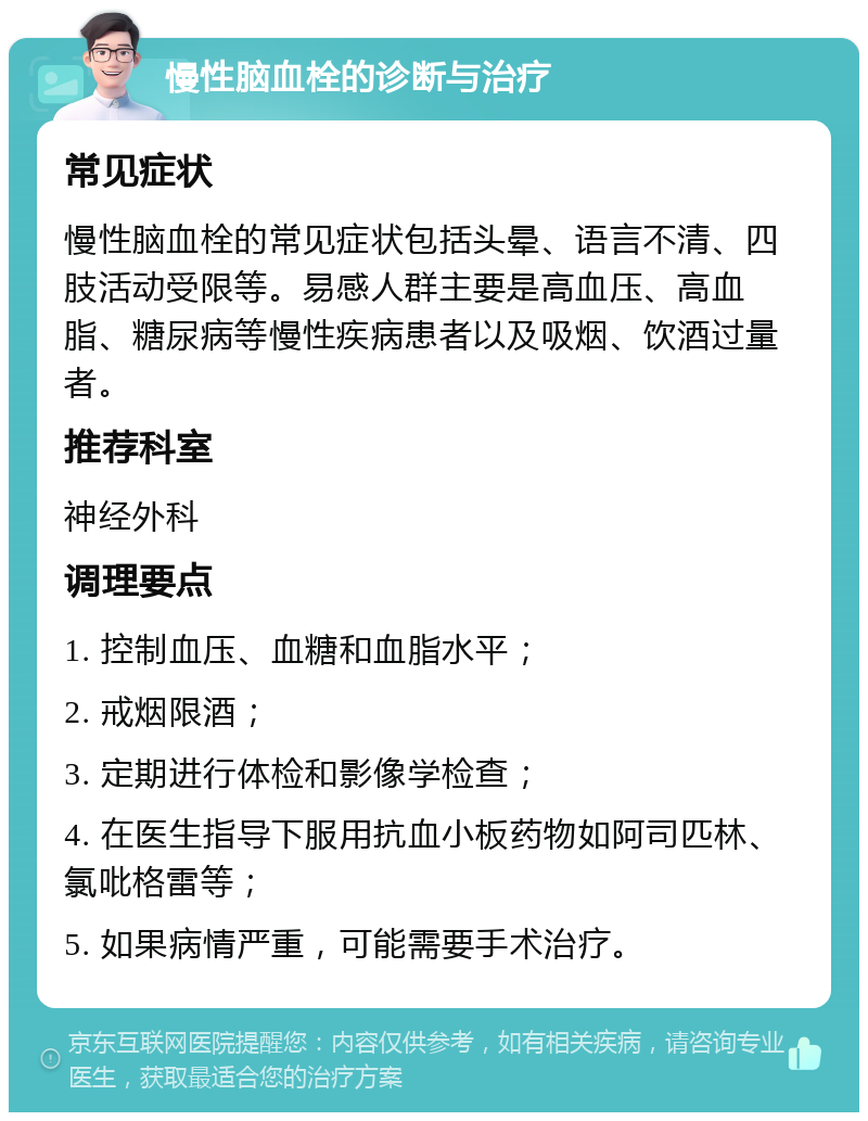 慢性脑血栓的诊断与治疗 常见症状 慢性脑血栓的常见症状包括头晕、语言不清、四肢活动受限等。易感人群主要是高血压、高血脂、糖尿病等慢性疾病患者以及吸烟、饮酒过量者。 推荐科室 神经外科 调理要点 1. 控制血压、血糖和血脂水平； 2. 戒烟限酒； 3. 定期进行体检和影像学检查； 4. 在医生指导下服用抗血小板药物如阿司匹林、氯吡格雷等； 5. 如果病情严重，可能需要手术治疗。