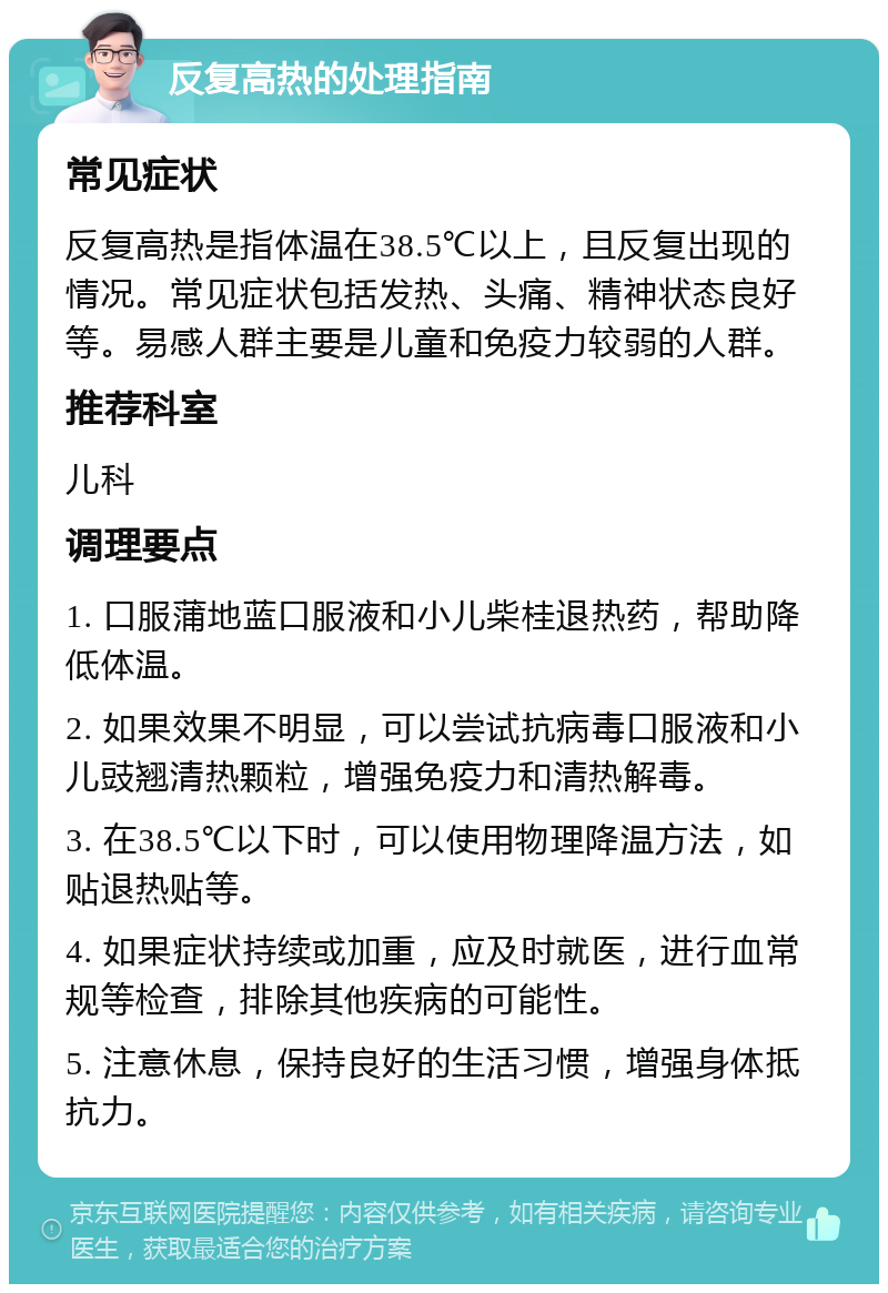 反复高热的处理指南 常见症状 反复高热是指体温在38.5℃以上，且反复出现的情况。常见症状包括发热、头痛、精神状态良好等。易感人群主要是儿童和免疫力较弱的人群。 推荐科室 儿科 调理要点 1. 口服蒲地蓝口服液和小儿柴桂退热药，帮助降低体温。 2. 如果效果不明显，可以尝试抗病毒口服液和小儿豉翘清热颗粒，增强免疫力和清热解毒。 3. 在38.5℃以下时，可以使用物理降温方法，如贴退热贴等。 4. 如果症状持续或加重，应及时就医，进行血常规等检查，排除其他疾病的可能性。 5. 注意休息，保持良好的生活习惯，增强身体抵抗力。