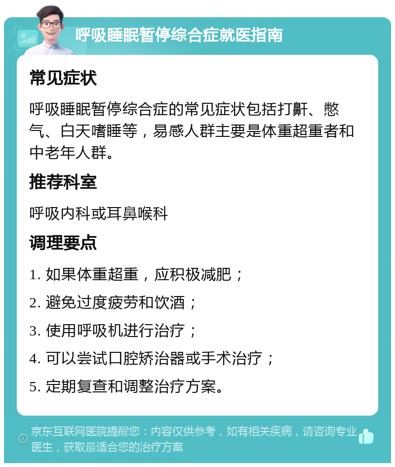 呼吸睡眠暂停综合症就医指南 常见症状 呼吸睡眠暂停综合症的常见症状包括打鼾、憋气、白天嗜睡等，易感人群主要是体重超重者和中老年人群。 推荐科室 呼吸内科或耳鼻喉科 调理要点 1. 如果体重超重，应积极减肥； 2. 避免过度疲劳和饮酒； 3. 使用呼吸机进行治疗； 4. 可以尝试口腔矫治器或手术治疗； 5. 定期复查和调整治疗方案。