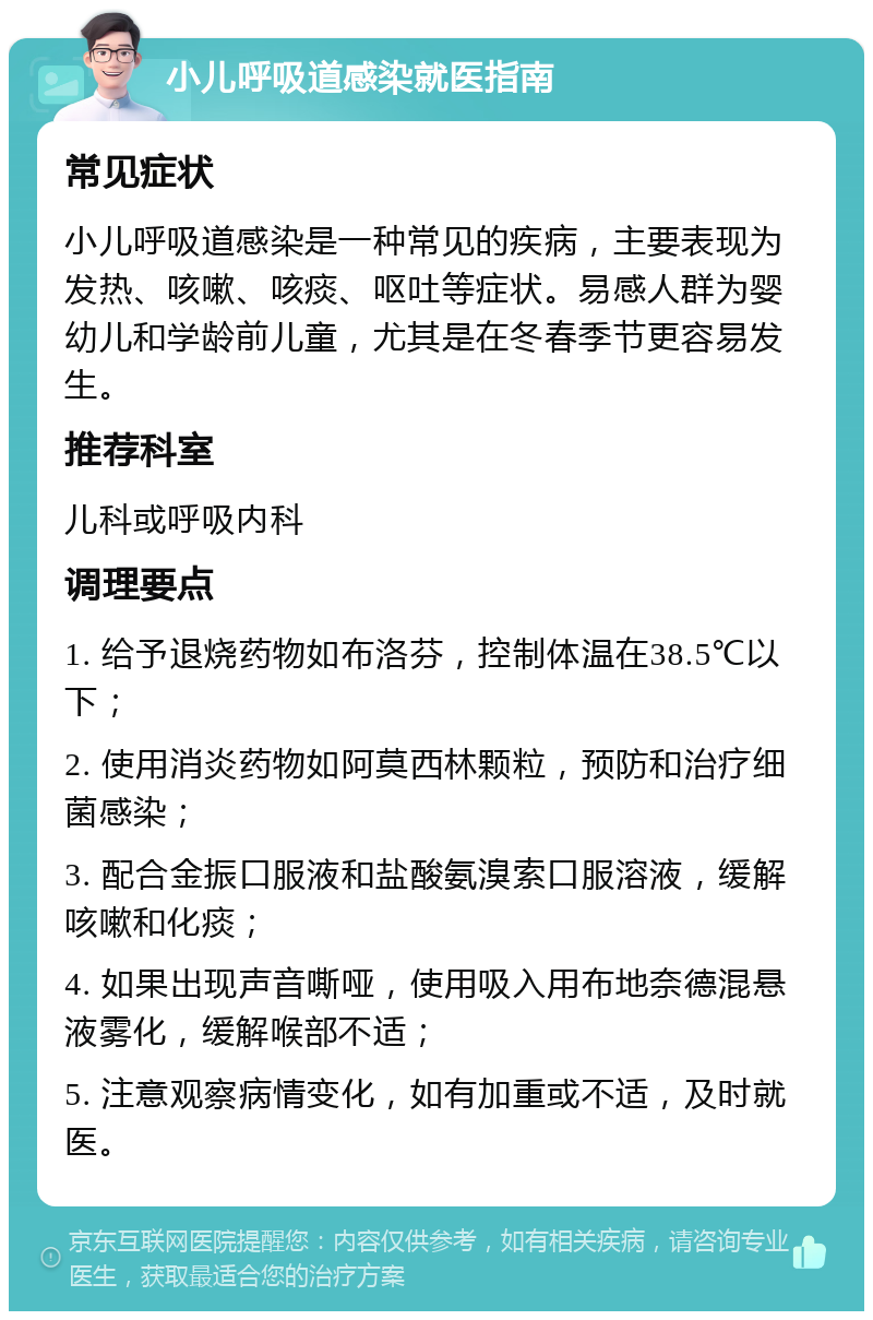 小儿呼吸道感染就医指南 常见症状 小儿呼吸道感染是一种常见的疾病，主要表现为发热、咳嗽、咳痰、呕吐等症状。易感人群为婴幼儿和学龄前儿童，尤其是在冬春季节更容易发生。 推荐科室 儿科或呼吸内科 调理要点 1. 给予退烧药物如布洛芬，控制体温在38.5℃以下； 2. 使用消炎药物如阿莫西林颗粒，预防和治疗细菌感染； 3. 配合金振口服液和盐酸氨溴索口服溶液，缓解咳嗽和化痰； 4. 如果出现声音嘶哑，使用吸入用布地奈德混悬液雾化，缓解喉部不适； 5. 注意观察病情变化，如有加重或不适，及时就医。